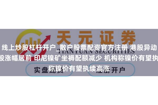 线上炒股杠杆开户_散户股票配资官方注册 港股异动 | 镍业股涨幅居前 印尼镍矿坐褥配额减少 机构称镍价有望执续高涨