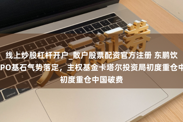 线上炒股杠杆开户_散户股票配资官方注册 东鹏饮料港股IPO基石气势落定，主权基金卡塔尔投资局初度重仓中国破费