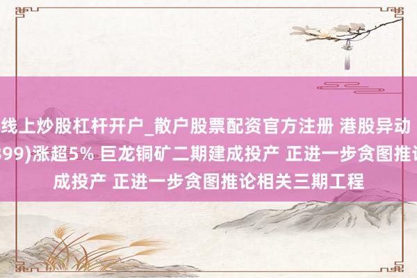 线上炒股杠杆开户_散户股票配资官方注册 港股异动 | 紫金矿业(02899)涨超5% 巨龙铜矿二期建成投产 正进一步贪图推论相关三期工程
