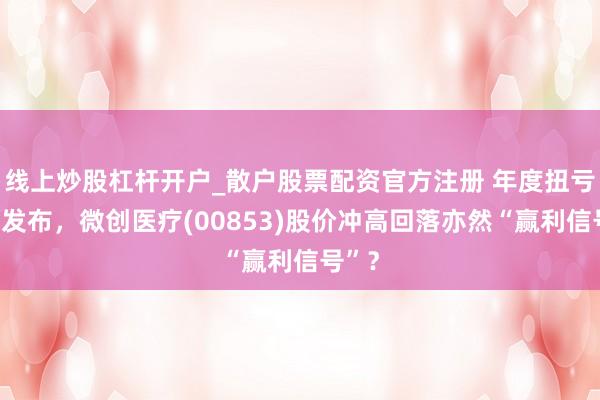 线上炒股杠杆开户_散户股票配资官方注册 年度扭亏盈喜发布，微创医疗(00853)股价冲高回落亦然“赢利信号”？
