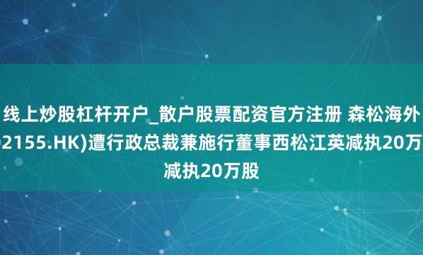 线上炒股杠杆开户_散户股票配资官方注册 森松海外(02155.HK)遭行政总裁兼施行董事西松江英减执20万股