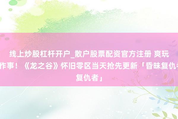 线上炒股杠杆开户_散户股票配资官方注册 爽玩新作事！《龙之谷》怀旧零区当天抢先更新「昏昧复仇者」